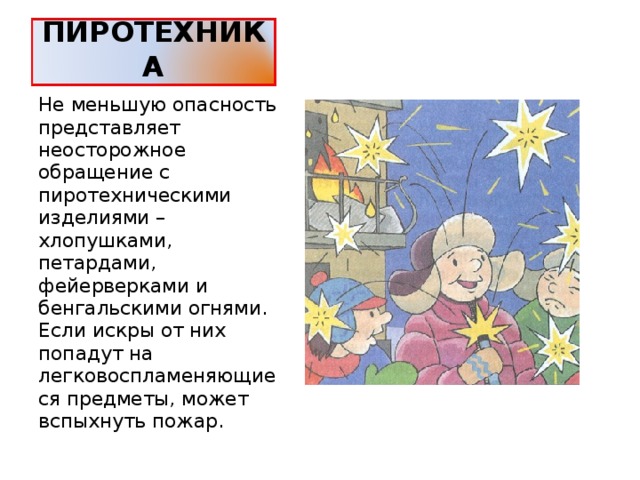 ПИРОТЕХНИКА Не меньшую опасность представляет неосторожное обращение с пиротехническими изделиями – хлопушками, петардами, фейерверками и бенгальскими огнями. Если искры от них попадут на легковоспламеняющиеся предметы, может вспыхнуть пожар. 