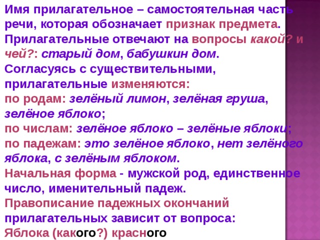 Имя прилагательное – самостоятельная часть речи, которая обозначает признак предмета . Прилагательные отвечают на вопросы  какой? и чей? :  старый дом , бабушкин дом .  Согласуясь с существительными, прилагательные изменяются: по родам:  зелёный лимон , зелёная груша , зелёное яблоко ; по числам:  зелёное яблоко  – зелёные яблоки ; по падежам:  это зелёное яблоко , нет зелёного яблока , с зелёным яблоком . Начальная форма - мужской род, единственное число, именительный падеж. Правописание падежных окончаний прилагательных зависит от вопроса: Яблока (как ого ?) красн ого 