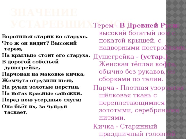 Значение устаревших слов Терем - В Древней Руси: высокий богатый дом с покатой крышей, с надворными постройками. Душегрейка - (устар.). Женская тёплая кофта, обычно без рукавов, со сборками по талии. Парча - Плотная узорчатая шёлковая ткань с переплетающимися золотыми, серебряными нитями.  Кичка - Старинный праздничный головной убор замужней женщины. Чупрун – прядь волос, спадающая на лоб. Воротился старик ко старухе. Что ж он видит? Высокий терем, На крыльце стоит его старуха, В дорогой собольей душегрейке, Парчовая на маковке кичка, Жемчуга огрузили шею, На руках золотые перстни, На ногах красные сапожки. Перед нею усердные слуги; Она бьёт их, за чупрун таскает . 