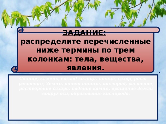 ЗАДАНИЕ:   распределите перечисленные ниже термины по трем колонкам: тела, вещества, явления.      Солнце, камень, восход солнца, птица, сахар, рост растения, Земля, полет птицы, кислород, растение, растворение сахара, падение камня, вращение Земли вокруг оси, образование кислорода.  