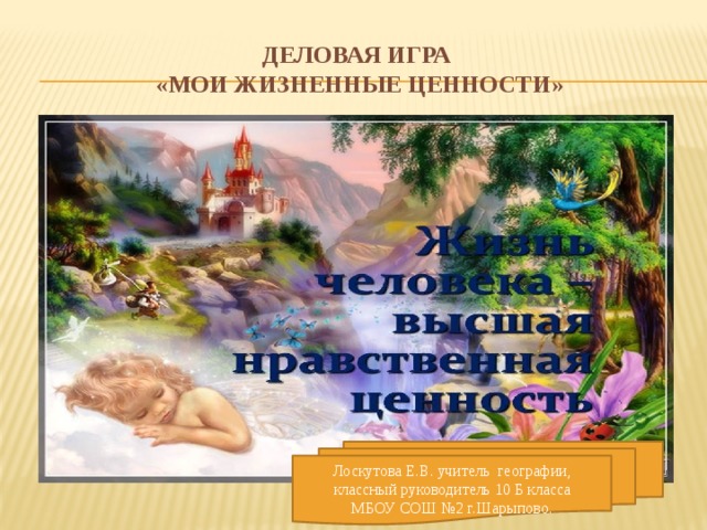 Деловая игра  «Мои жизненные ценности» Лоскутова Е.В. учитель географии, классный руководитель 10 Б класса МБОУ СОШ №2 г.Шарыпово.  