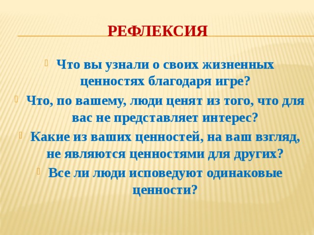 Рефлексия Что вы узнали о своих жизненных ценностях благодаря игре? Что, по вашему, люди ценят из того, что для вас не представляет интерес? Какие из ваших ценностей, на ваш взгляд, не являются ценностями для других? Все ли люди исповедуют одинаковые ценности? 