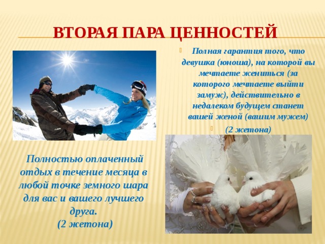 Вторая пара ценностей Полная гарантия того, что девушка (юноша), на которой вы мечтаете жениться (за которого мечтаете выйти замуж), действительно в недалеком будущем станет вашей женой (вашим мужем)  (2 жетона)    Полностью оплаченный отдых в течение месяца в любой точке земного шара для вас и вашего лучшего друга.  (2 жетона) 