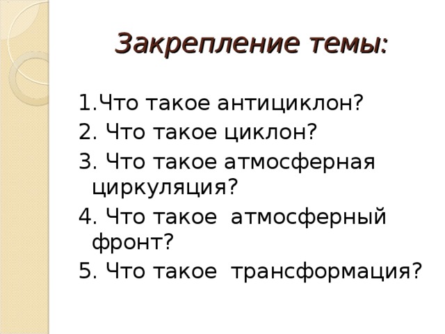 Закрепление темы: 1.Что такое антициклон? 2. Что такое циклон? 3. Что такое атмосферная циркуляция? 4. Что такое атмосферный фронт? 5. Что такое трансформация? 