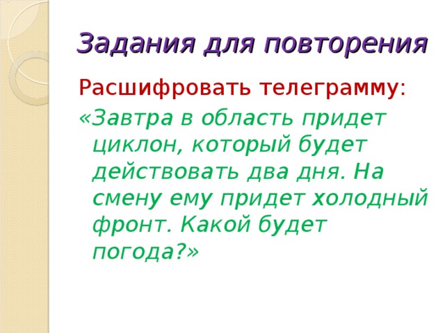 Задания для повторения Расшифровать телеграмму: «Завтра в область придет циклон, который будет действовать два дня. На смену ему придет холодный фронт. Какой будет погода?» 