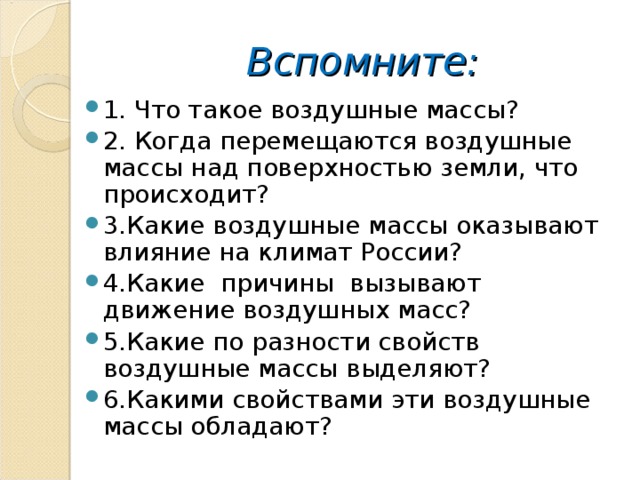 Вспомните: 1. Что такое воздушные массы? 2. Когда перемещаются воздушные массы над поверхностью земли, что происходит? 3.Какие воздушные массы оказывают влияние на климат России? 4.Какие причины вызывают движение воздушных масс? 5.Какие по разности свойств воздушные массы выделяют? 6.Какими свойствами эти воздушные массы обладают? 