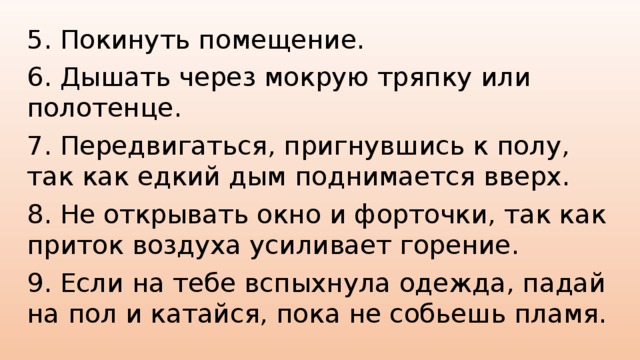 5. Покинуть помещение. 6. Дышать через мокрую тряпку или полотенце. 7. Передвигаться, пригнувшись к полу, так как едкий дым поднимается вверх. 8. Не открывать окно и форточки, так как приток воздуха усиливает горение. 9. Если на тебе вспыхнула одежда, падай на пол и катайся, пока не собьешь пламя.
