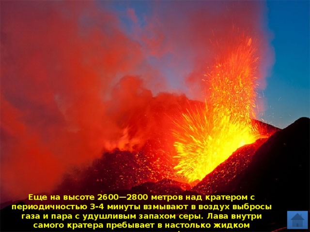 Еще на высоте 2600—2800 метров над кратером с периодичностью 3-4 минуты взмывают в воздух выбросы газа и пара с удушливым запахом серы. Лава внутри самого кратера пребывает в настолько жидком состоянии, что даже слегка фонтанирует. 