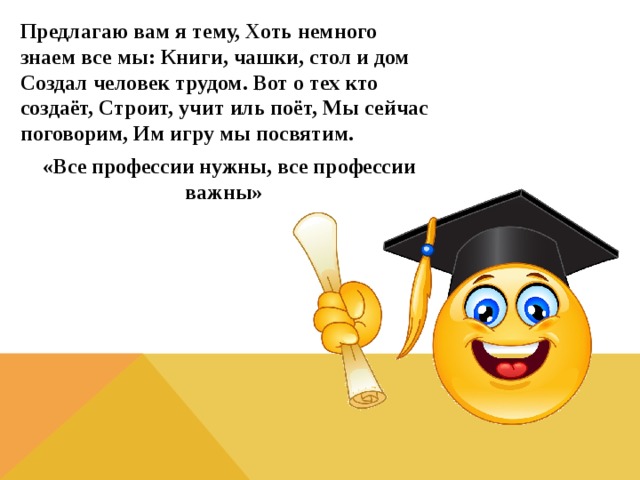 Предлагаю вам я тему, Хоть немного знаем все мы: Книги, чашки, стол и дом Создал человек трудом. Вот о тех кто создаёт, Строит, учит иль поёт, Мы сейчас поговорим, Им игру мы посвятим.  «Все профессии нужны, все профессии важны» 