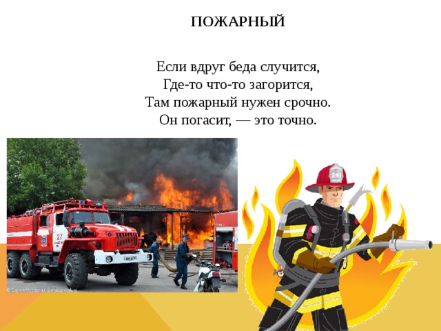 ПОЖАРНЫЙ  Если вдруг беда случится,  Где-то что-то загорится,  Там пожарный нужен срочно.  Он погасит, — это точно.  