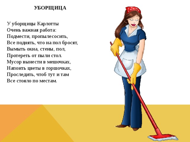 УБОРЩИЦА  У уборщицы Карлотты  Очень важная работа:  Подмести, пропылесосить,  Все поднять, что на пол бросят,  Вымыть окна, стены, пол,  Протереть от пыли стол.  Мусор вынести в мешочках,  Напоить цветы в горшочках,  Проследить, чтоб тут и там  Все стояло по местам.  