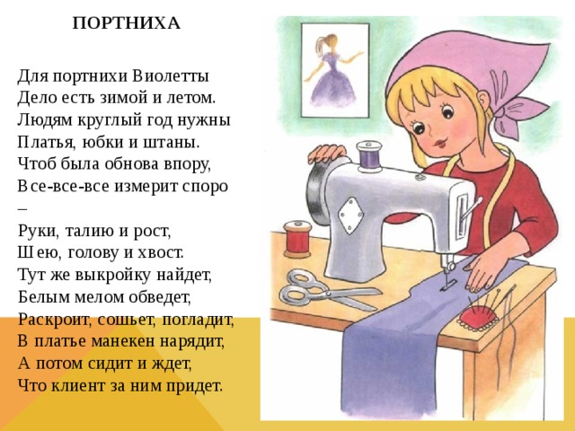 ПОРТНИХА  Для портнихи Виолетты  Дело есть зимой и летом.  Людям круглый год нужны  Платья, юбки и штаны.  Чтоб была обнова впору,  Все-все-все измерит споро –  Руки, талию и рост,  Шею, голову и хвост.  Тут же выкройку найдет,  Белым мелом обведет,  Раскроит, сошьет, погладит,  В платье манекен нарядит,  А потом сидит и ждет,  Что клиент за ним придет.  