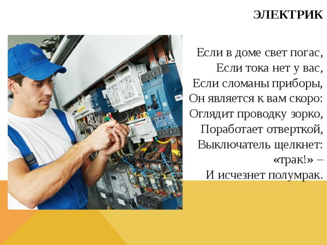ЭЛЕКТРИК  Если в доме свет погас,  Если тока нет у вас,  Если сломаны приборы,  Он является к вам скоро:  Оглядит проводку зорко,  Поработает отверткой,  Выключатель щелкнет: «трак!» –  И исчезнет полумрак.  