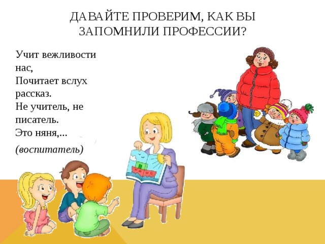 Давайте проверим, как вы запомнили профессии? Учит вежливости нас,  Почитает вслух рассказ.  Не учитель, не писатель.  Это няня,... (воспитатель) 