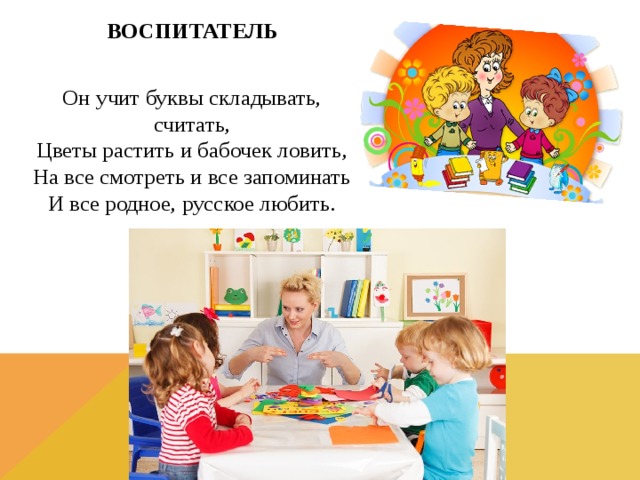 ВОСПИТАТЕЛЬ Он учит буквы складывать, считать,  Цветы растить и бабочек ловить,  На все смотреть и все запоминать  И все родное, русское любить.  