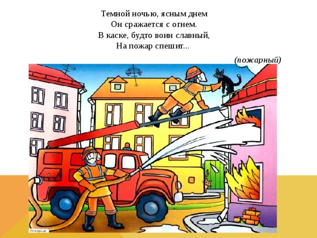 Темной ночью, ясным днем  Он сражается с огнем.  В каске, будто воин славный,  На пожар спешит... (пожарный) 
