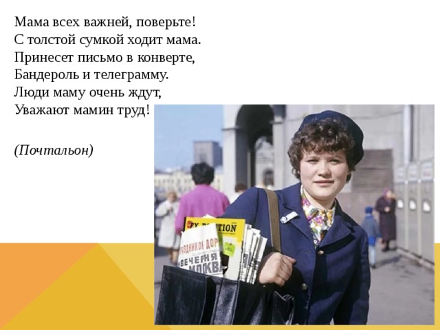 Мама всех важней, поверьте!  С толстой сумкой ходит мама.  Принесет письмо в конверте,  Бандероль и телеграмму.  Люди маму очень ждут,  Уважают мамин труд!  (Почтальон) 
