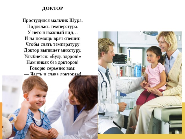 ДОКТОР  Простудился мальчик Шура.  Поднялась температура.  У него неважный вид…  И на помощь врач спешит.  Чтобы снять температуру  Доктор выпишет микстуру.  Улыбнется: «Будь здоров!»  Нам никак без докторов!  Говорю серьезно вам:  — Честь и слава докторам!  