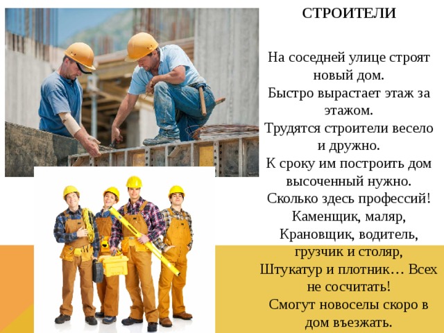 СТРОИТЕЛИ  На соседней улице строят новый дом.  Быстро вырастает этаж за этажом.  Трудятся строители весело и дружно.  К сроку им построить дом высоченный нужно.  Сколько здесь профессий! Каменщик, маляр,  Крановщик, водитель, грузчик и столяр,  Штукатур и плотник… Всех не сосчитать!  Смогут новоселы скоро в дом въезжать.  