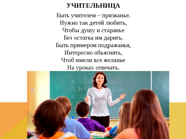 УЧИТЕЛЬНИЦА Быть учителем – призванье.  Нужно так детей любить,  Чтобы душу и старанье  Без остатка им дарить.  Быть примером подражанья,  Интересно объяснять,  Чтоб имели все желанье  На уроках отвечать.   