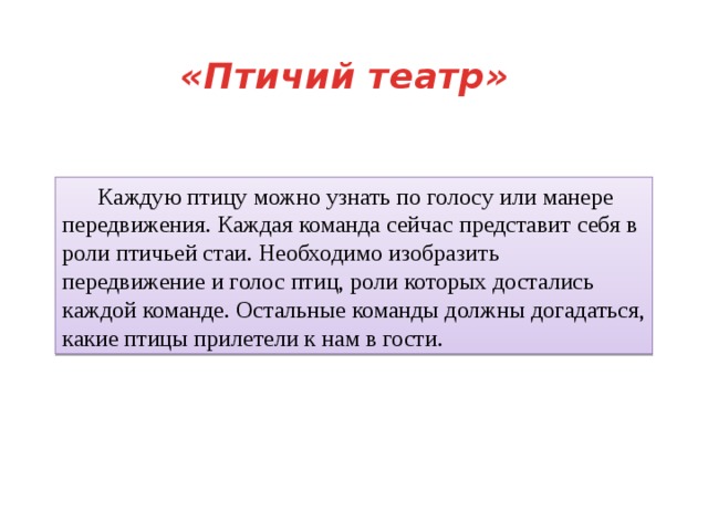 «Птичий театр»  Каждую птицу можно узнать по голосу или манере передвижения. Каждая команда сейчас представит себя в роли птичьей стаи. Необходимо изобразить передвижение и голос птиц, роли которых достались каждой команде. Остальные команды должны догадаться, какие птицы прилетели к нам в гости. 
