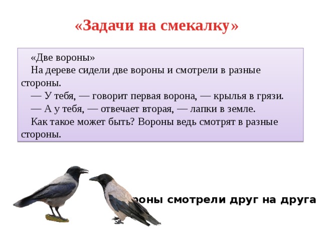 «Задачи на смекалку» «Две вороны» На дереве сидели две вороны и смотрели в разные стороны. — У тебя, — говорит первая ворона, — крылья в грязи. — А у тебя, — отвечает вторая, — лапки в земле. Как такое может быть? Вороны ведь смотрят в разные стороны. Вороны смотрели друг на друга 