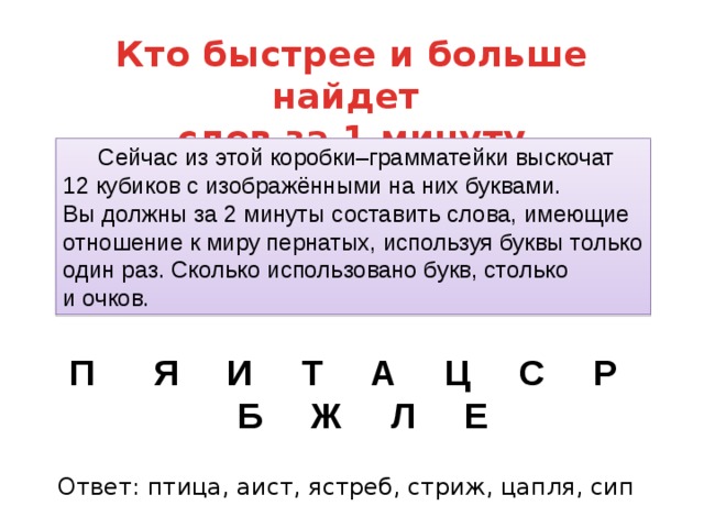 Кто быстрее и больше найдет слов за 1 минуту  Сейчас из этой коробки–грамматейки выскочат 12 кубиков с изображёнными на них буквами. Вы должны за 2 минуты составить слова, имеющие отношение к миру пернатых, используя буквы только один раз. Сколько использовано букв, столько и очков. П      Я     И     Т     А     Ц     С     Р     Б     Ж     Л     Е Ответ: птица, аист, ястреб, стриж, цапля, сип  