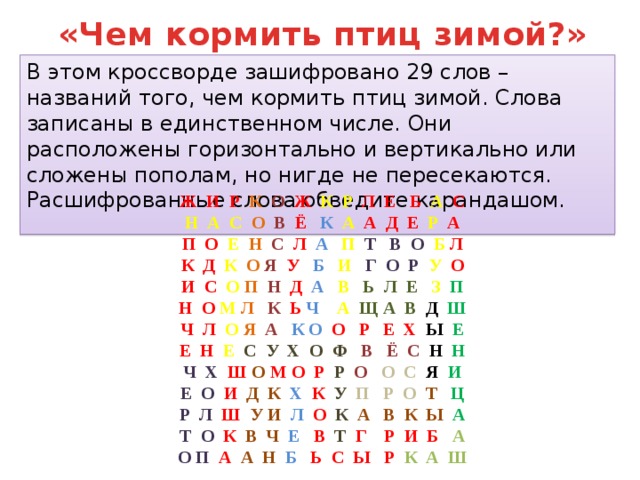 «Чем кормить птиц зимой?» В этом кроссворде зашифровано 29 слов – названий того, чем кормить птиц зимой. Слова записаны в единственном числе. Они расположены горизонтально и вертикально или сложены пополам, но нигде не пересекаются. Расшифрованные слова обведите карандашом. Ж И Р  К  О  Ж  К Р  Л Е Б  А  С Н А С  О  В  Ё  К  А  А Д Е  Р А П О  Е  Н  С  Л  А  П  Т В О  Б Л К Д  К  О  Я  У  Б  И  Г О Р  У О И С  О П  Н  Д  А  В  Ь Л Е  З  П Н О  М  Л  К  Ь Ч  А Щ А В Д Ш Ч Л  О  Я  А  К О  О Р Е Х Ы Е Е Н  Е  С У Х О Ф  В Ё С Н Н Ч Х  Ш  О  М О Р  Р  О  О С Я  И Е О  И  Д К   Х  К  У   П Р О  Т  Ц Р Л  Ш  У И  Л  О  К  А В К Ы  А Т О  К  В Ч  Е   В  Т  Г Р И Б  А О П  А  А Н  Б Ь  С Ы Р  К А Ш 