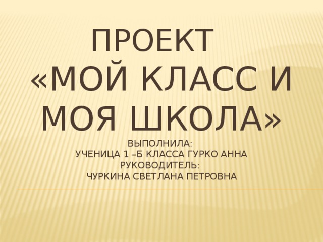 Проект  «Мой класс и моя школа»  Выполнила:  ученица 1 –б класса Гурко Анна  Руководитель:  Чуркина Светлана Петровна 