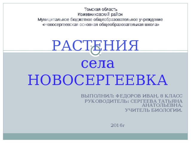 Томская область Кожевниковский район Муниципальное бюджетное общеобразовательное учреждение «Новосергеевская основная общеобразовательная школа» РАСТЕНИЯ  села НОВОСЕРГЕЕВКА ВЫПОЛНИЛ: ФЕДОРОВ ИВАН, 8 КЛАСС РУКОВОДИТЕЛЬ: СЕРГЕЕВА ТАТЬЯНА АНАТОЛЬЕВНА,  УЧИТЕЛЬ БИОЛОГИИ.   2016 Г