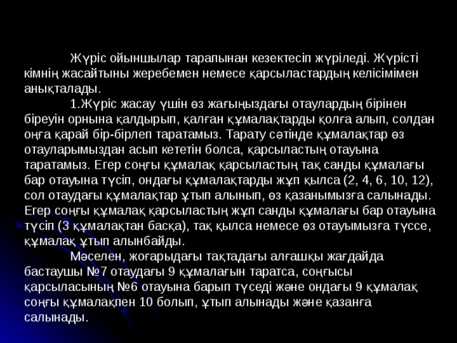  Жүріс ойыншылар тарапынан кезектесіп жүріледі. Жүрісті кімнің жасайтыны жеребемен немесе қарсыластардың келісімімен анықталады.  1.Жүріс жасау үшін өз жағыңыздағы отаулардың бірінен біреуін орнына қалдырып, қалған құмалақтарды қолға алып, солдан оңға қарай бір-бірлеп таратамыз. Тарату сәтінде құмалақтар өз отауларымыздан асып кететін болса, қарсыластың отауына таратамыз. Егер соңғы құмалақ қарсыластың тақ санды құмалағы бар отауына түсіп, ондағы құмалақтарды жұп қылса (2, 4, 6, 10, 12), сол отаудағы құмалақтар ұтып алынып, өз қазанымызға салынады. Егер соңғы құмалақ қарсыластың жұп санды құмалағы бар отауына түсіп (3 құмалақтан басқа), тақ қылса немесе өз отауымызға түссе, құмалақ ұтып алынбайды.  Мәселен, жоғарыдағы тақтадағы алғашқы жағдайда бастаушы №7 отаудағы 9 құмалағын таратса, соңғысы қарсыласының №6 отауына барып түседі және ондағы 9 құмалақ соңғы құмалақпен 10 болып, ұтып алынады және қазанға салынады. 