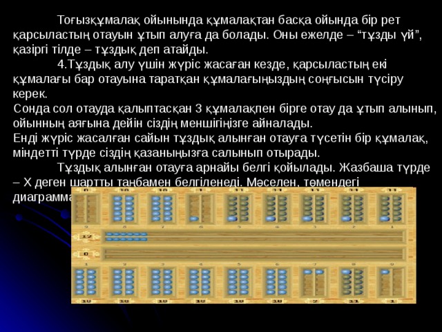  Тоғызқұмалақ ойынында құмалақтан басқа ойында бір рет қарсыластың отауын ұтып алуға да болады. Оны ежелде – “тұзды үй”, қазіргі тілде – тұздық деп атайды.  4.Тұздық алу үшін жүріс жасаған кезде, қарсыластың екі құмалағы бар отауына таратқан құмалағыңыздың соңғысын түсіру керек. Сонда сол отауда қалыптасқан 3 құмалақпен бірге отау да ұтып алынып, ойынның аяғына дейін сіздің меншігіңізге айналады. Енді жүріс жасалған сайын тұздық алынған отауға түсетін бір құмалақ, міндетті түрде сіздің қазаныңызға салынып отырады.  Тұздық алынған отауға арнайы белгі қойылады. Жазбаша түрде – Х деген шартты таңбамен белгіленеді. Мәселен, төмендегі диаграммаға қарайық. 