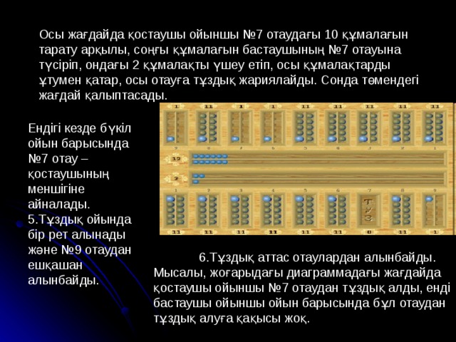 Осы жағдайда қостаушы ойыншы №7 отаудағы 10 құмалағын тарату арқылы, соңғы құмалағын бастаушының №7 отауына түсіріп, ондағы 2 құмалақты үшеу етіп, осы құмалақтарды ұтумен қатар, осы отауға тұздық жариялайды. Сонда төмендегі жағдай қалыптасады. Ендігі кезде бүкіл ойын барысында №7 отау – қостаушының меншігіне айналады. 5.Тұздық ойында бір рет алынады және №9 отаудан ешқашан алынбайды.  6.Тұздық аттас отаулардан алынбайды. Мысалы, жоғарыдағы диаграммадағы жағдайда қостаушы ойыншы №7 отаудан тұздық алды, енді бастаушы ойыншы ойын барысында бұл отаудан тұздық алуға қақысы жоқ. 