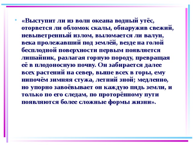 «Выступит ли из волн океана водный утёс, оторвется ли обломок скалы, обнаружив свежий, невыветренный излом, выломается ли валун, века пролежавший под землёй, везде на голой бесплодной поверхности первым появляется лишайник, разлагая горную породу, превращая её в плодоносную почву. Он забирается далее всех растений на север, выше всех в горы, ему нипочём зимняя стужа, летний зной; медленно, но упорно завоёвывает он каждую пядь земли, и только по его следам, по проторённому пути появляются более сложные формы жизни».