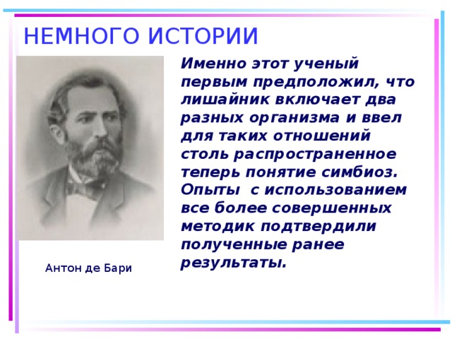 Именно этот ученый первым предположил, что лишайник включает два разных организма и ввел для таких отношений столь распространенное теперь понятие симбиоз. Опыты с использованием все более совершенных методик подтвердили полученные ранее результаты.  Антон де Бари