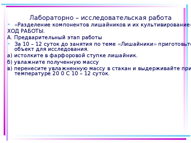 Лабораторно – исследовательская работа «Разделение компонентов лишайников и их культивирование» ХОД РАБОТЫ. А. Предварительный этап работы За 10 – 12 суток до занятия по теме «Лишайники» приготовьте объект для исследования. а) истолките в фарфоровой ступке лишайник. б) увлажните полученную массу в) перенесите увлажненную массу в стакан и выдерживайте при температуре 20 0 С 10 – 12 суток.
