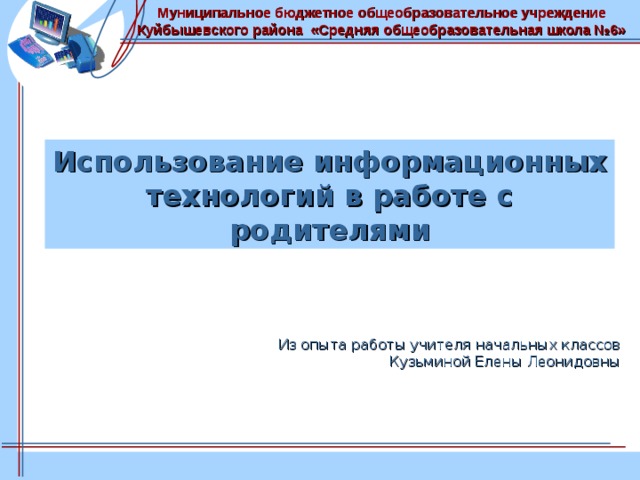 Муниципальное бюджетное общеобразовательное учреждение Куйбышевского района «Средняя общеобразовательная школа №6» Использование информационных технологий в работе с родителями Из опыта работы учителя начальных классов  Кузьминой Елены Леонидовны 