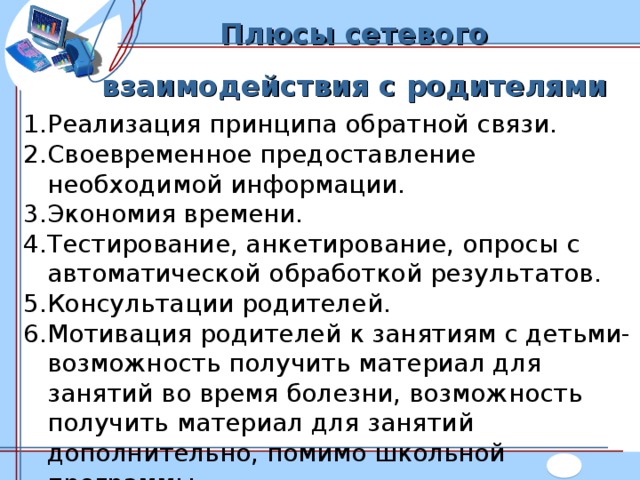 Плюсы сетевого взаимодействия с родителями Реализация принципа обратной связи. Своевременное предоставление необходимой информации. Экономия времени. Тестирование, анкетирование, опросы с автоматической обработкой результатов. Консультации родителей. Мотивация родителей к занятиям с детьми- возможность получить материал для занятий во время болезни, возможность получить материал для занятий дополнительно, помимо школьной программы.  
