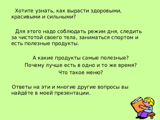  Хотите узнать, как вырасти здоровыми, красивыми и сильными?  Для этого надо соблюдать режим дня, следить за чистотой своего тела, заниматься спортом и есть полезные продукты.  А какие продукты самые полезные?  Почему лучше есть в одно и то же время?  Что такое меню?  Ответы на эти и многие другие вопросы вы найдёте в моей презентации. 