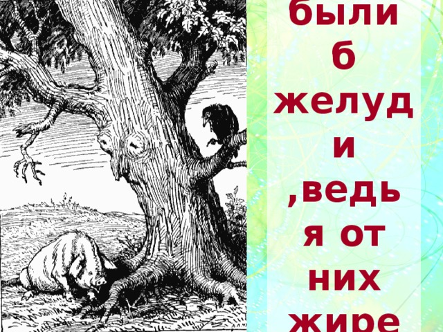 Лишь были б желуди ,ведь я от них жирею… 