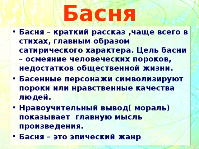 Басня Басня – краткий рассказ ,чаще всего в стихах, главным образом сатирического характера. Цель басни – осмеяние человеческих пороков, недостатков общественной жизни. Басенные персонажи символизируют пороки или нравственные качества людей. Нравоучительный вывод( мораль) показывает главную мысль произведения. Басня – это эпический жанр 