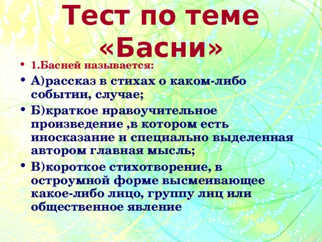 Тест по теме «Басни» 1.Басней называется: А)рассказ в стихах о каком-либо событии, случае; Б)краткое нравоучительное произведение ,в котором есть иносказание и специально выделенная автором главная мысль; В)короткое стихотворение, в остроумной форме высмеивающее какое-либо лицо, группу лиц или общественное явление 