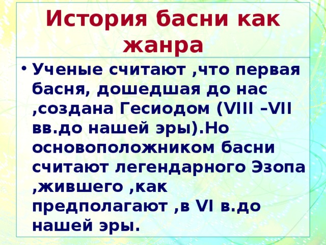 История басни как жанра Ученые считают ,что первая басня, дошедшая до нас ,создана Гесиодом ( VIII –VII вв.до нашей эры).Но основоположником басни считают легендарного Эзопа ,жившего ,как предполагают ,в VI в.до нашей эры. 