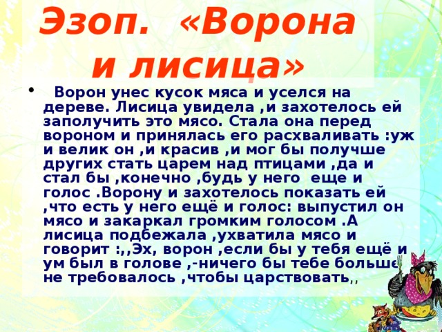 Эзоп. «Ворона и лисица»  Ворон унес кусок мяса и уселся на дереве. Лисица увидела ,и захотелось ей заполучить это мясо. Стала она перед вороном и принялась его расхваливать :уж и велик он ,и красив ,и мог бы получше других стать царем над птицами ,да и стал бы ,конечно ,будь у него еще и голос .Ворону и захотелось показать ей ,что есть у него ещё и голос: выпустил он мясо и закаркал громким голосом .А лисица подбежала ,ухватила мясо и говорит :,,Эх, ворон ,если бы у тебя ещё и ум был в голове ,-ничего бы тебе больше не требовалось ,чтобы царствовать ,, 