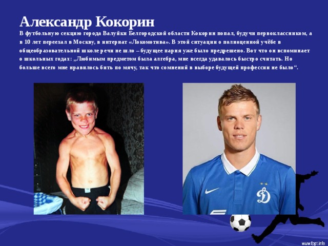 Александр Кокорин   В футбольную секцию города Валуйки Белгородской области Кокорин попал, будучи первоклассником, а в 10 лет переехал в Москву, в интернат «Локомотива». В этой ситуации о полноценной учёбе в общеобразовательной школе речи не шло – будущее парня уже было предрешено. Вот что он вспоминает о школьных годах: „Любимым предметом была алгебра, мне всегда удавалось быстро считать. Но больше всего мне нравилось бить по мячу, так что сомнений в выборе будущей профессии не было“.  