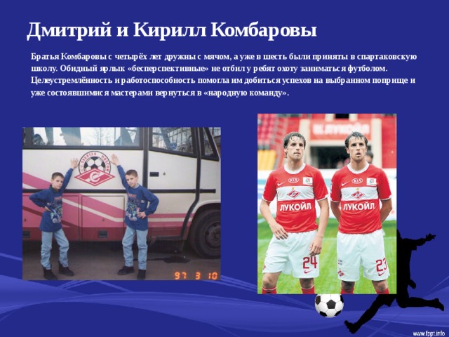 Дмитрий и Кирилл Комбаровы   Братья Комбаровы с четырёх лет дружны с мячом, а уже в шесть были приняты в спартаковскую школу. Обидный ярлык «бесперспективные» не отбил у ребят охоту заниматься футболом. Целеустремлённость и работоспособность помогла им добиться успехов на выбранном поприще и уже состоявшимися мастерами вернуться в «народную команду».  