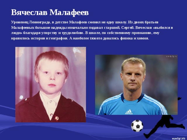 Вячеслав Малафеев   Уроженец Ленинграда, в детстве Малафеев сменил не одну школу. Из двоих братьев Малафеевых большие надежды изначально подавал старший, Сергей. Вячеслав «выбился в люди» благодаря упорству и трудолюбию. В школе, по собственному признанию, ему нравились история и география. А наиболее тяжело давались физика и химия.  