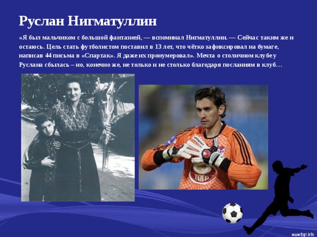 Руслан Нигматуллин   «Я был мальчиком с большой фантазией, — вспоминал Нигматуллин. — Сейчас таким же и остаюсь. Цель стать футболистом поставил в 13 лет, что чётко зафиксировал на бумаге, написав 44 письма в «Спартак». Я даже их пронумеровал». Мечта о столичном клубе у Руслана сбылась – но, конечно же, не только и не столько благодаря посланиям в клуб…  