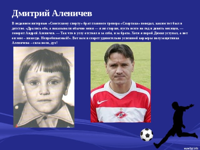 Дмитрий Аленичев   В недавнем интервью «Советскому спорту» брат главного тренера «Спартака» поведал, каким тот был в детстве. «Дрались оба, а наказывали обычно меня — я же старше, пусть всего на год и девять месяцев, — говорит Андрей Аленичев. — Так что в углу отстоял и за себя, и за брата. Хотя я порой Димке уступал, а вот он мне – никогда. Непробиваемый!». Вот вам и секрет удивительно успешной карьеры полузащитника Аленичева – сила воли, дух!  
