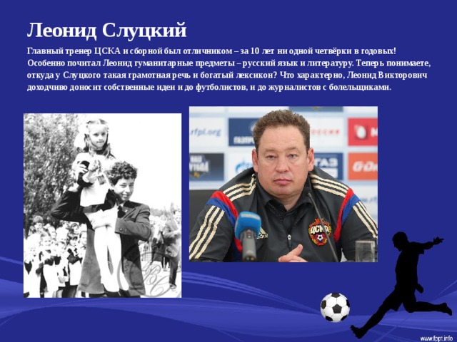 Леонид Слуцкий   Главный тренер ЦСКА и сборной был отличником – за 10 лет ни одной четвёрки в годовых! Особенно почитал Леонид гуманитарные предметы – русский язык и литературу. Теперь понимаете, откуда у Слуцкого такая грамотная речь и богатый лексикон? Что характерно, Леонид Викторович доходчиво доносит собственные идеи и до футболистов, и до журналистов с болельщиками.  